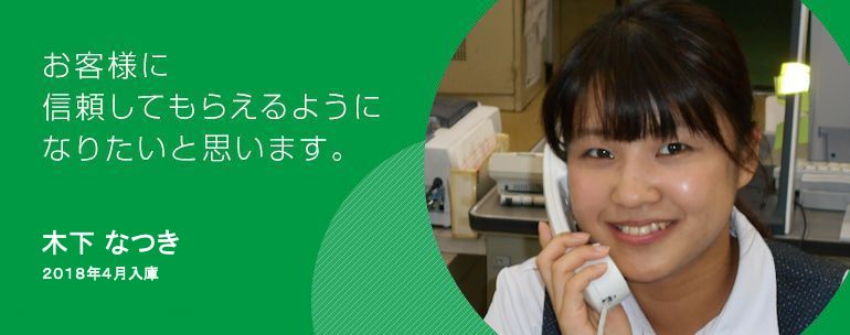 お客さまに信頼してもらえるようになりたいと思います。 木下 なつき 2018年度入庫